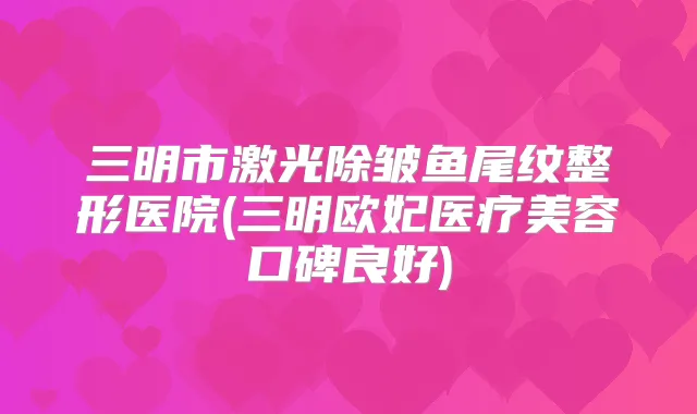 三明市激光除皱鱼尾纹整形医院(三明欧妃医疗美容口碑良好)