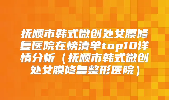 抚顺市韩式微创处女膜修复医院在榜清单top10详情分析（抚顺市韩式微创处女膜修复整形医院）