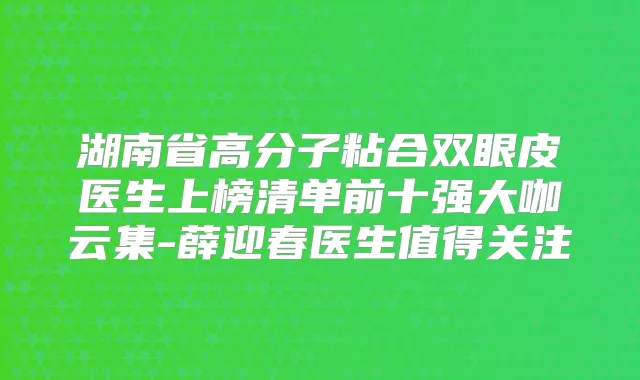 湖南省高分子粘合双眼皮医生上榜清单前十强大咖云集-薛迎春医生值得关注