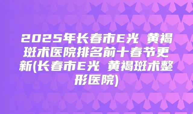 2025年长春市E光袪黄褐斑术医院排名前十春节更新(长春市E光袪黄褐斑术整形医院)