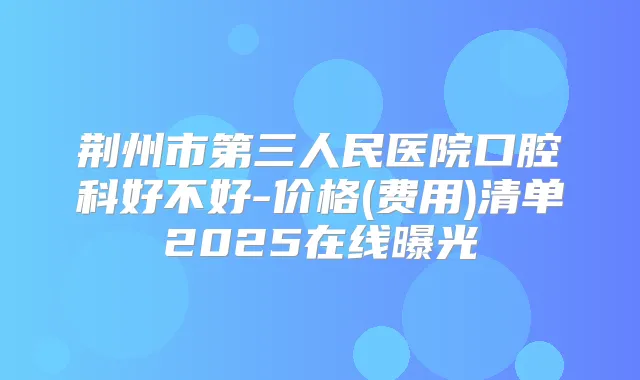 荆州市第三人民医院口腔科好不好-价格(费用)清单2025在线曝光