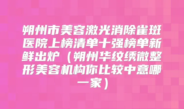 朔州市美容激光消除雀斑医院上榜清单十强榜单新鲜出炉（朔州华纹绣微整形美容机构你比较中意哪一家）