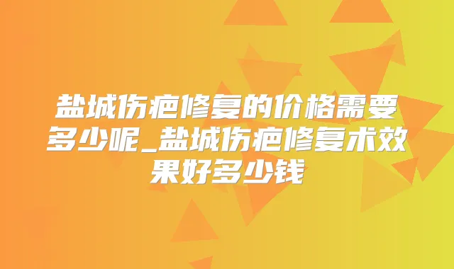 盐城伤疤修复的价格需要多少呢_盐城伤疤修复术效果好多少钱