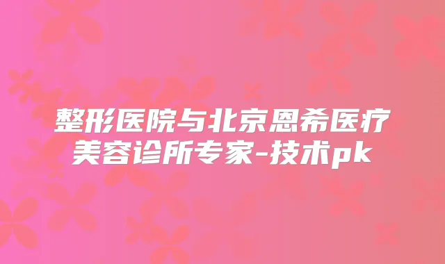 整形医院与北京恩希医疗美容诊所专家-技术pk