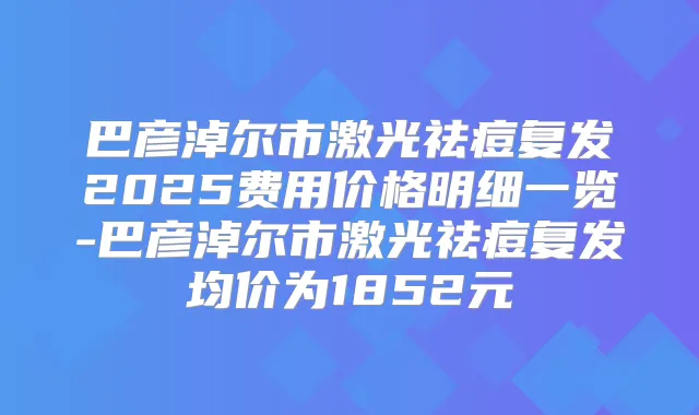 巴彦淖尔市激光祛痘复发2025费用价格明细一览-巴彦淖尔市激光祛痘复发均价为1852元