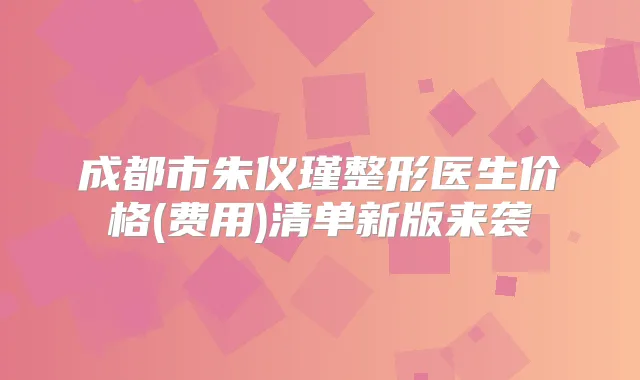 成都市朱仪瑾整形医生价格(费用)清单新版来袭