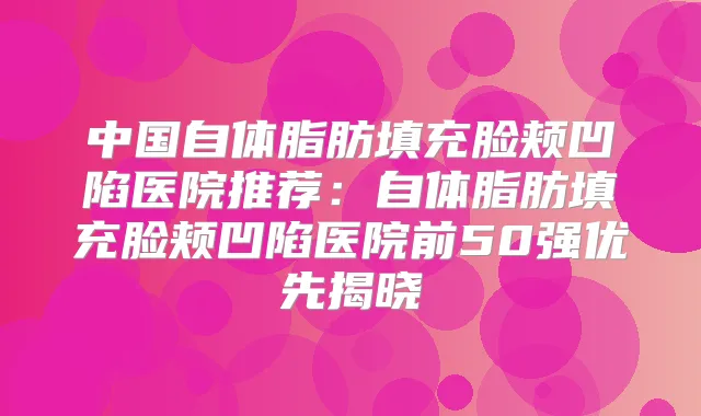 中国自体脂肪填充脸颊凹陷医院推荐：自体脂肪填充脸颊凹陷医院前50强优先揭晓