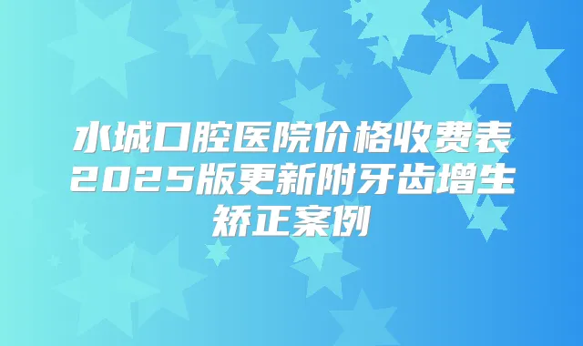 水城口腔医院价格收费表2025版更新附牙齿增生矫正案例