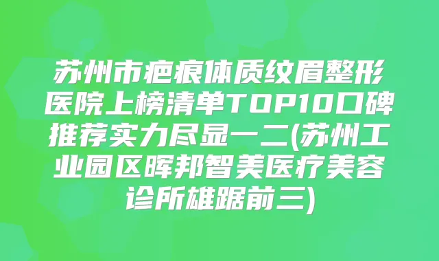 苏州市疤痕体质纹眉整形医院上榜清单TOP10口碑推荐实力尽显一二(苏州工业园区晖邦智美医疗美容诊所雄踞前三)