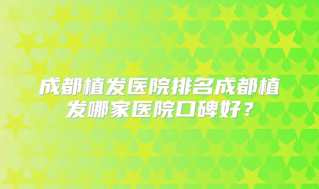 成都植发医院排名成都植发哪家医院口碑好？