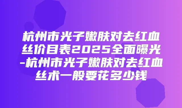 杭州市光子嫩肤对去红血丝价目表2025全面曝光-杭州市光子嫩肤对去红血丝术一般要花多少钱