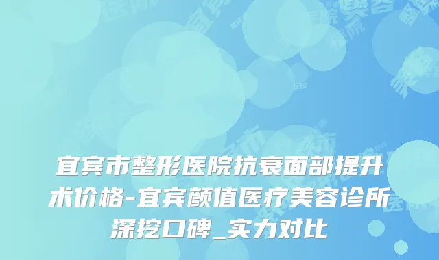 宜宾市整形医院抗衰面部提升术价格-宜宾颜值医疗美容诊所深挖口碑_实力对比