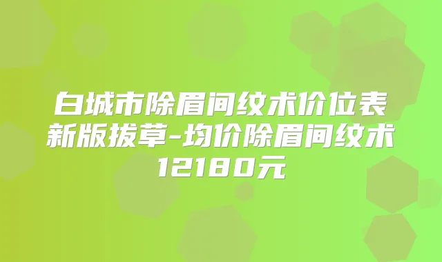 白城市除眉间纹术价位表新版拔草-均价除眉间纹术12180元