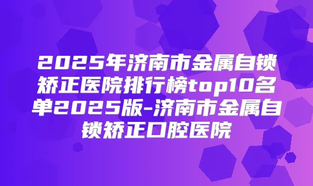 2025年济南市金属自锁矫正医院排行榜top10名单2025版-济南市金属自锁矫正口腔医院