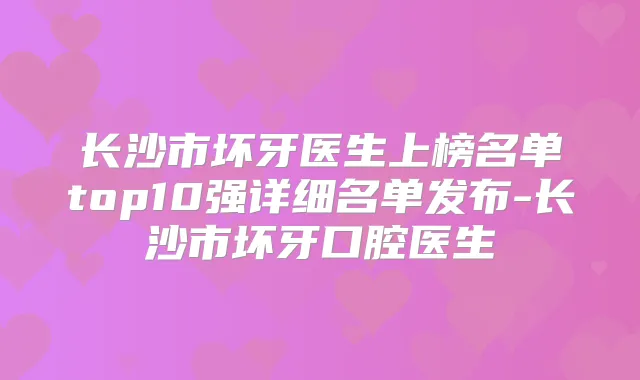 长沙市坏牙医生上榜名单top10强详细名单发布-长沙市坏牙口腔医生