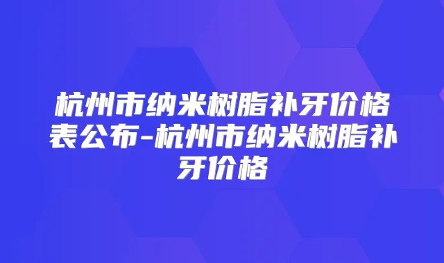 杭州市纳米树脂补牙价格表公布-杭州市纳米树脂补牙价格