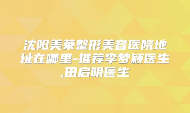 沈阳美莱整形美容医院地址在哪里-推荐李梦颖医生,田启明医生