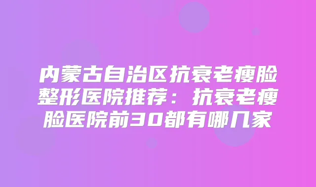 内蒙古自治区抗衰老瘦脸整形医院推荐：抗衰老瘦脸医院前30都有哪几家