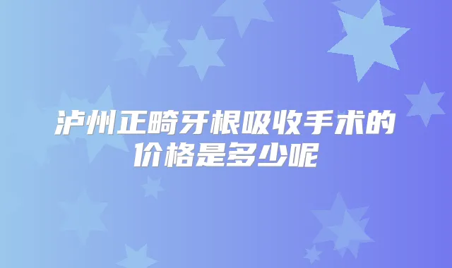 泸州正畸牙根吸收手术的价格是多少呢