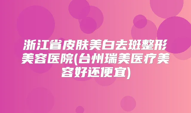 浙江省皮肤美白去斑整形美容医院(台州瑞美医疗美容好还便宜)