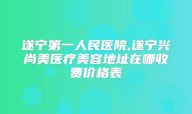 遂宁第一人民医院,遂宁兴尚美医疗美容地址在哪收费价格表
