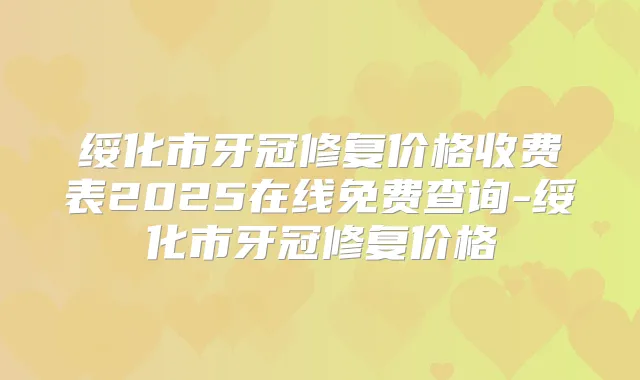 绥化市牙冠修复价格收费表2025在线免费查询-绥化市牙冠修复价格
