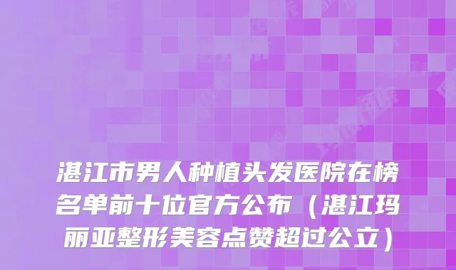 湛江市男人种植头发医院在榜名单前十位官方公布（湛江玛丽亚整形美容点赞超过公立）