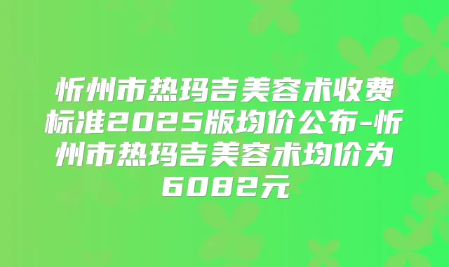 忻州市热玛吉美容术收费标准2025版均价公布-忻州市热玛吉美容术均价为6082元