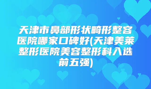 天津市鼻部形状畸形整容医院哪家口碑好(天津美莱整形医院美容整形科入选前五强)