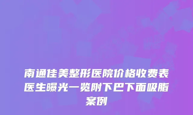 南通佳美整形医院价格收费表医生曝光一览附下巴下面吸脂案例