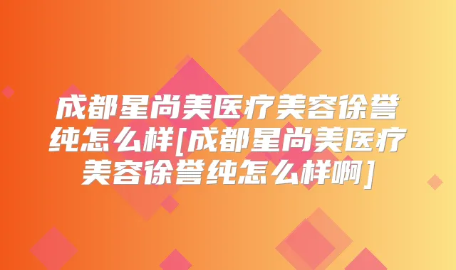 成都星尚美医疗美容徐誉纯怎么样[成都星尚美医疗美容徐誉纯怎么样啊]