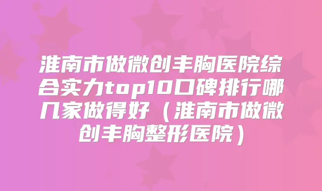 淮南市做微创丰胸医院综合实力top10口碑排行哪几家做得好（淮南市做微创丰胸整形医院）