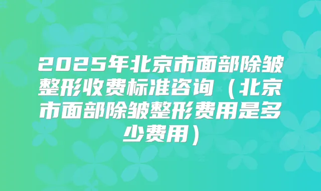 2025年北京市面部除皱整形收费标准咨询（北京市面部除皱整形费用是多少费用）