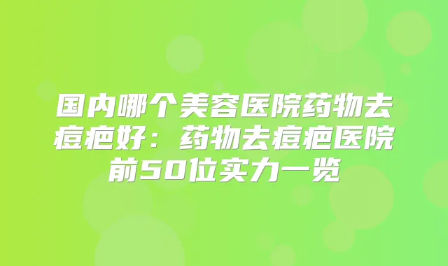 国内哪个美容医院药物去痘疤好：药物去痘疤医院前50位实力一览