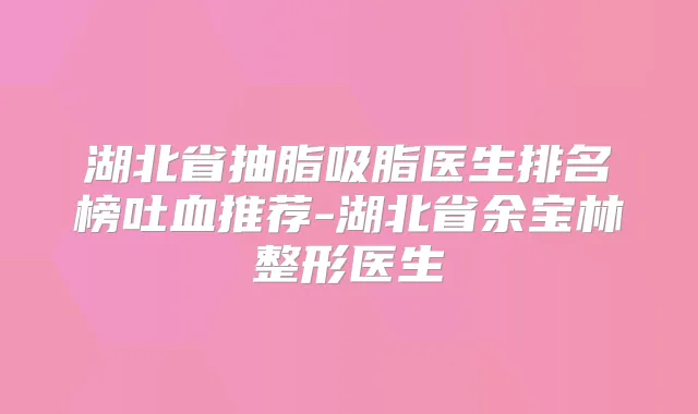 湖北省抽脂吸脂医生排名榜吐血推荐-湖北省余宝林整形医生