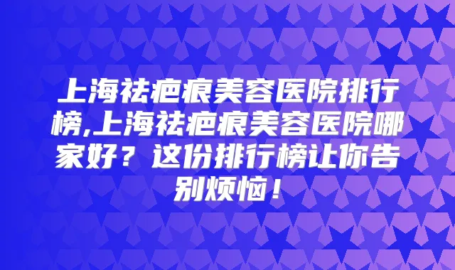 上海祛疤痕美容医院排行榜,上海祛疤痕美容医院哪家好？这份排行榜让你告别烦恼！