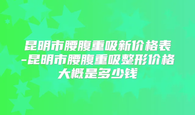 昆明市腰腹重吸新价格表-昆明市腰腹重吸整形价格大概是多少钱