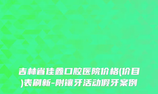 吉林省佳鑫口腔医院价格(价目)表刷新-附镶牙活动假牙案例
