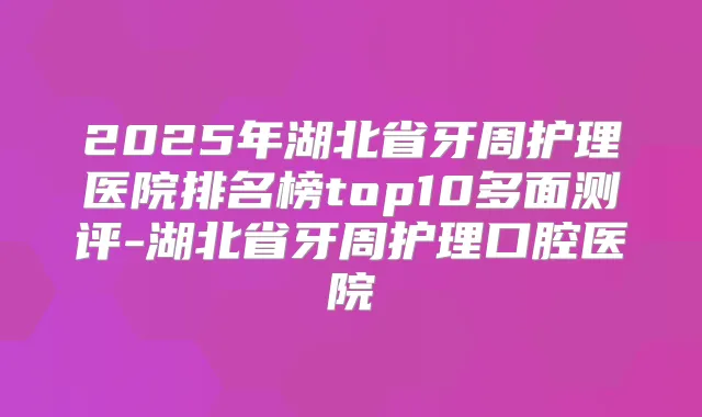 2025年湖北省牙周护理医院排名榜top10多面测评-湖北省牙周护理口腔医院