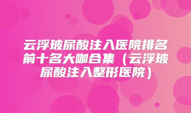 云浮玻尿酸注入医院排名前十名大咖合集（云浮玻尿酸注入整形医院）