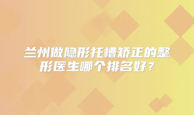 兰州做隐形托槽矫正的整形医生哪个排名好？