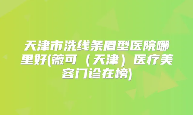 天津市洗线条眉型医院哪里好(薇可（天津）医疗美容门诊在榜)