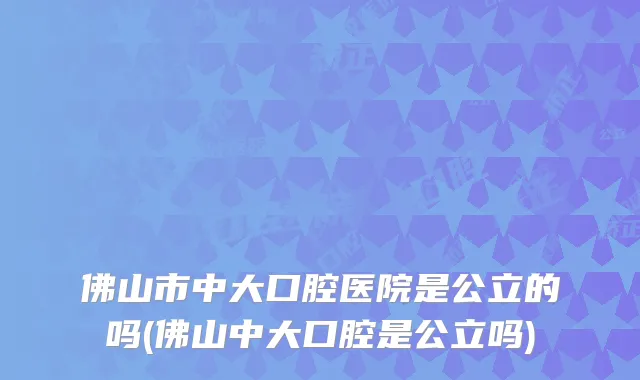 佛山市中大口腔医院是公立的吗(佛山中大口腔是公立吗)