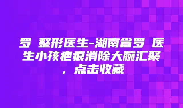 罗燚整形医生-湖南省罗燚医生小孩疤痕消除大腕汇聚,点击收藏