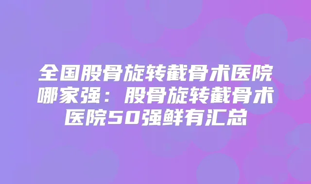 全国股骨旋转截骨术医院哪家强：股骨旋转截骨术医院50强鲜有汇总