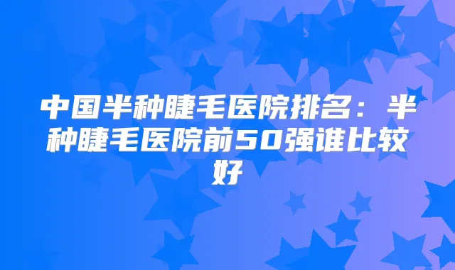 中国半种睫毛医院排名:半种睫毛医院前50强谁比较好