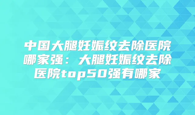 中国大腿妊娠纹去除医院哪家强：大腿妊娠纹去除医院top50强有哪家