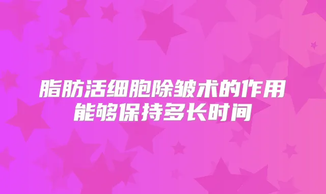 脂肪活细胞除皱术的作用能够保持多长时间