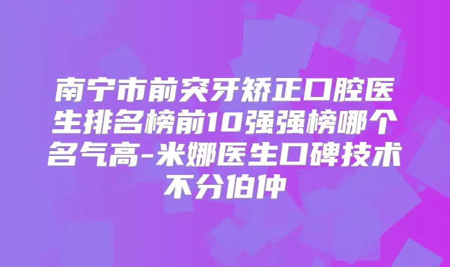 南宁市前突牙矫正口腔医生排名榜前10强强榜哪个名气高-米娜医生口碑技术不分伯仲