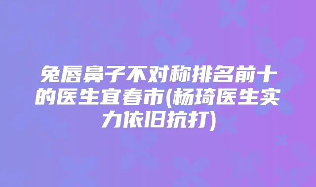 兔唇鼻子不对称排名前十的医生宜春市(杨琦医生实力依旧抗打)